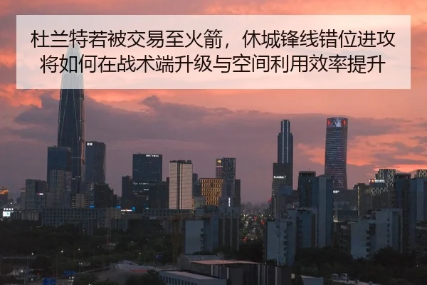 杜兰特若被交易至火箭，休城锋线错位进攻将如何在战术端升级与空间利用效率提升